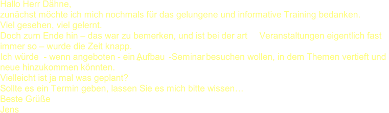 Hallo Herr Dähne, zunächst möchte ich mich nochmals für das gelungene und informative Training bedanken. Viel gesehen, viel gelernt. Doch zum Ende hin  – das war zu bemerken, und ist bei der art  Veranstaltungen eigentlich fast  immer so  – wurde die Zeit knapp. Ich würde  - wenn angeboten  - ein „Aufbau - Seminar  besuchen wollen, in dem Themen vertieft und  neue hinzukommen könnten. Vielleicht ist ja mal was geplant? Sollte es ein Termin geben, lassen Sie es mich bitte wissen… Beste Grüße Jens