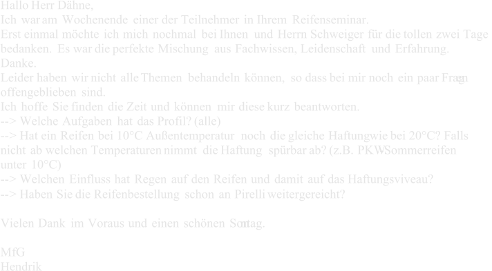 Hallo Herr Dhne,   Ich war am Wochenende einer der Teilnehmer in Ihrem Reifenseminar.   Erst einmal  mchte ich mich nochmal bei Ihnen und Herrn Schweiger fr die tollen zwei Tage  bedanken. Es war die perfekte Mischung aus Fachwissen, Leidenschaft und Erfahrung.   Danke.   Leider haben wir nicht alle Themen behandeln knnen, so dass bei mir noch ein paar Frag en  offengeblieben sind.   Ich hoffe Sie finden die Zeit und knnen mir diese kurz beantworten.   -- > Welche Aufgaben hat das Profil? (alle)   -- > Hat ein Reifen bei 10C Auentemperatur noch die gleiche Haftung     wie bei 20C? Falls  nicht ab welchen Temperaturen  nimmt die Haftung sprbar ab? (z.B. PKW - Sommerreifen  unter 10C)   -- > Welchen Einfluss hat Regen auf den Reifen und damit auf das Haftungsviveau?   -- > Haben Sie die Reifenbestellung schon an Pirelli weitergereicht?   Vielen Dank im Voraus und einen schnen Son ntag.   MfG   Hendrik