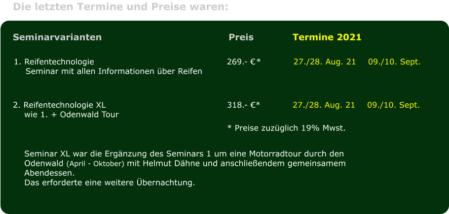 Die letzten Termine und Preise waren:							 1. Reifentechnologie	269.- 	*		27./28. Aug. 21	09./10. Sept.Seminar mit allen Informationen ber Reifen					               		 									 Seminarvarianten	 Preis			Termine 2021 2. Reifentechnologie XL	318.- *			27./28. Aug. 21	09./10. Sept.wie 1. + Odenwald Tour 	* Preise zuzglich 19% Mwst. 		 Seminar XL war die Ergnzung des Seminars 1 um eine Motorradtour durch den Odenwald (April - Oktober) mit Helmut Dhne und anschlieendem gemeinsamem Abendessen.Das erforderte eine weitere bernachtung.